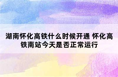 湖南怀化高铁什么时候开通 怀化高铁南站今天是否正常运行